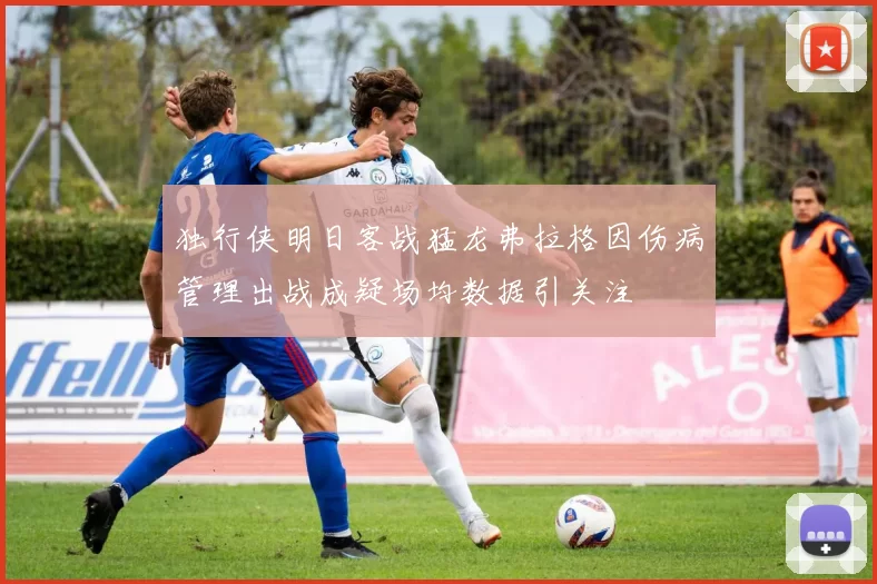 独行侠明日客战猛龙弗拉格因伤病管理出战成疑场均数据引关注