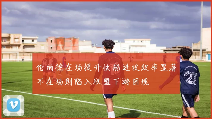 伦纳德在场提升快船进攻效率显著不在场则陷入联盟下游困境