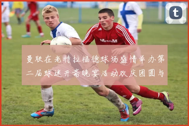 曼联在老特拉福德球场盛情举办第二届球迷开斋晚宴活动欢庆团圆与友谊