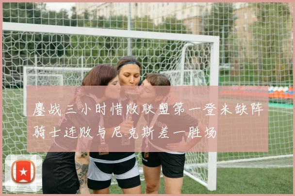 鏖战三小时惜败联盟第一登米缺阵骑士连败与尼克斯差一胜场