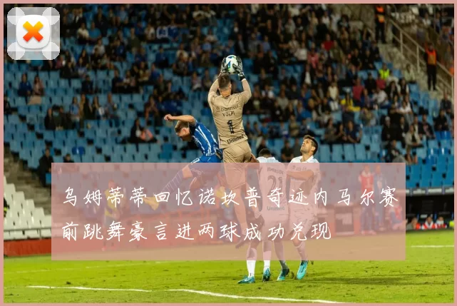 乌姆蒂蒂回忆诺坎普奇迹内马尔赛前跳舞豪言进两球成功兑现