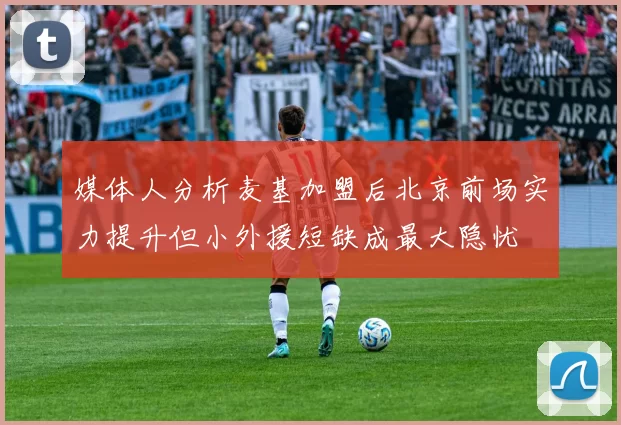 媒体人分析麦基加盟后北京前场实力提升但小外援短缺成最大隐忧