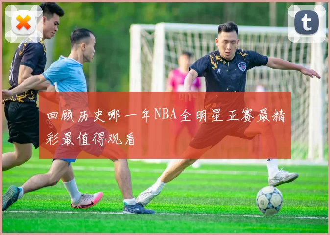 回顾历史哪一年NBA全明星正赛最精彩最值得观看