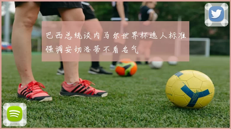 巴西总统谈内马尔世界杯选人标准强调安切洛蒂不看名气