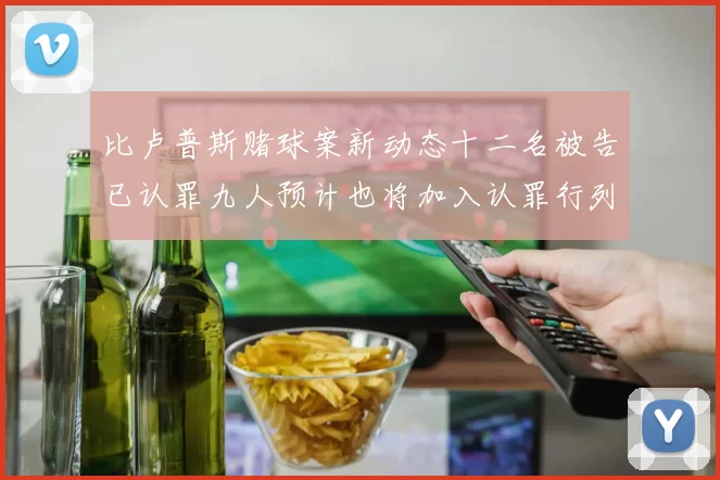 比卢普斯赌球案新动态十二名被告已认罪九人预计也将加入认罪行列