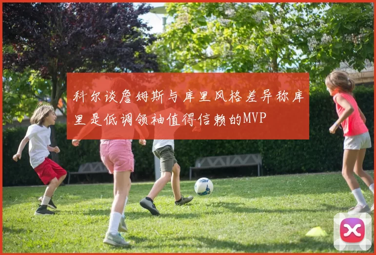 科尔谈詹姆斯与库里风格差异称库里是低调领袖值得信赖的MVP