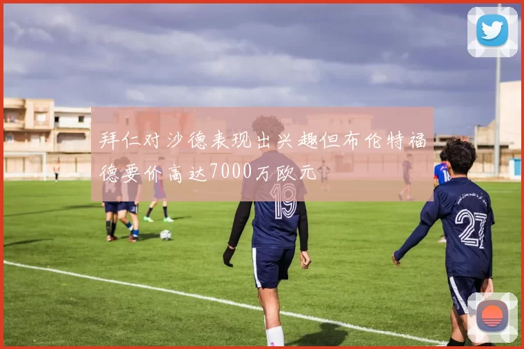 拜仁对沙德表现出兴趣但布伦特福德要价高达7000万欧元