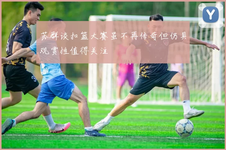 苏群谈扣篮大赛虽不再传奇但仍具观赏性值得关注