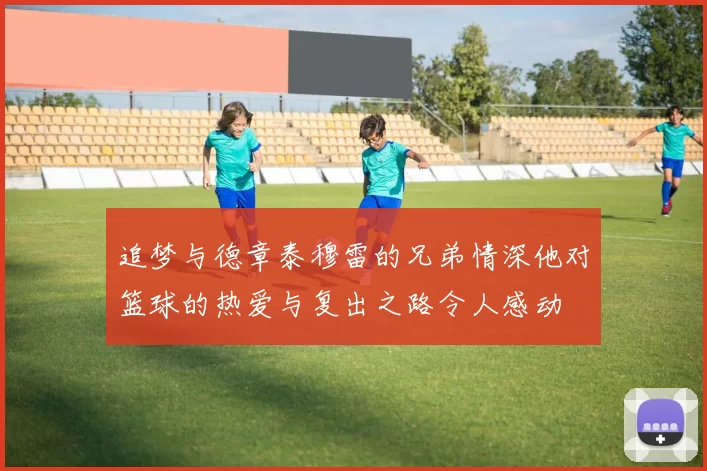 追梦与德章泰穆雷的兄弟情深他对篮球的热爱与复出之路令人感动