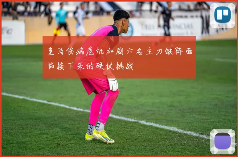 皇马伤病危机加剧六名主力缺阵面临接下来的硬仗挑战