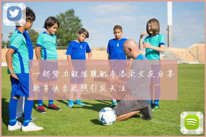 一起努力锻炼腹肌李添荣女友分享新年快乐近照引发关注