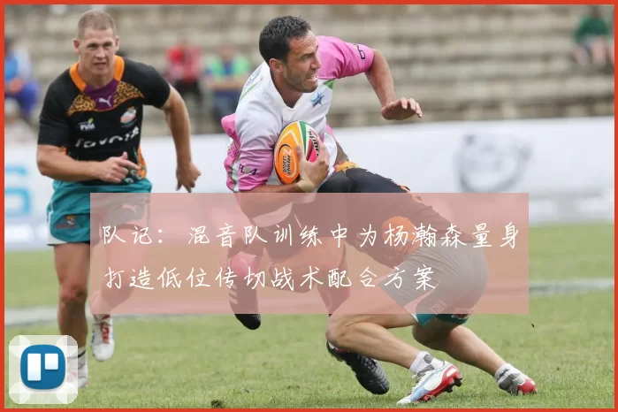队记：混音队训练中为杨瀚森量身打造低位传切战术配合方案