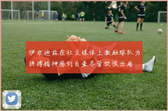 伊尔迪兹在社交媒体上激励球队为拼搏精神感到自豪尽管饮恨出局