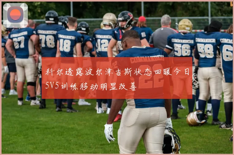 科尔透露波尔津吉斯状态回暖今日5V5训练移动明显改善