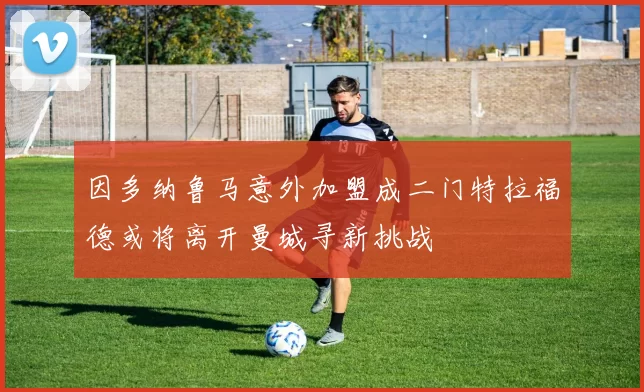 因多纳鲁马意外加盟成二门特拉福德或将离开曼城寻新挑战