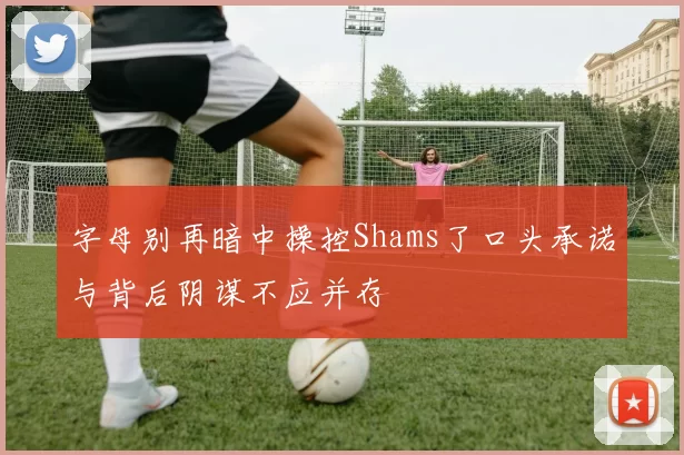 字母别再暗中操控Shams了口头承诺与背后阴谋不应并存