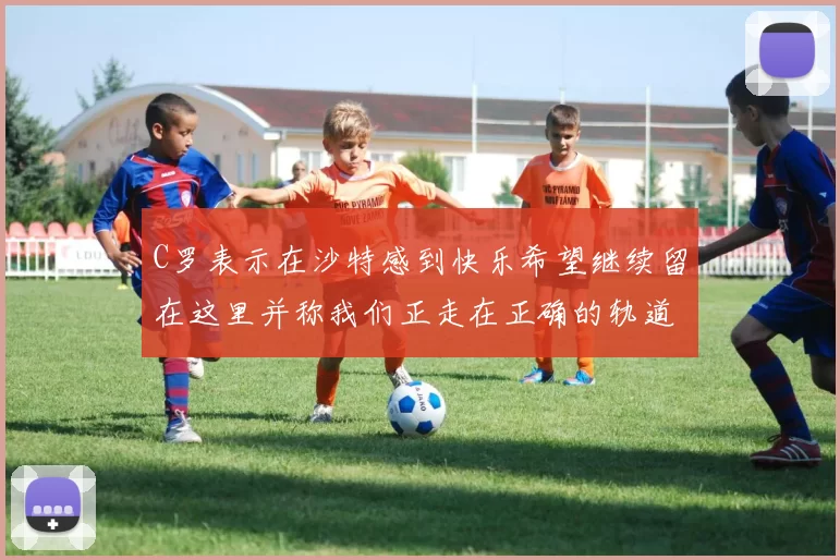 C罗表示在沙特感到快乐希望继续留在这里并称我们正走在正确的轨道上