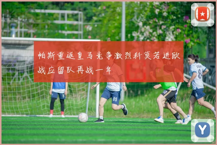 帕斯重返皇马竞争激烈科莫若进欧战应留队再战一年