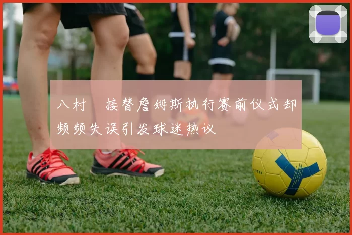 八村塁接替詹姆斯执行赛前仪式却频频失误引发球迷热议
