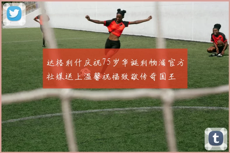 达格利什庆祝75岁华诞利物浦官方社媒送上温馨祝福致敬传奇国王