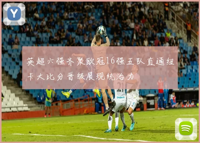 英超六强齐聚欧冠16强五队直通纽卡大比分晋级展现统治力