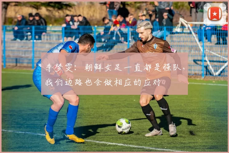 李梦雯：朝鲜女足一直都是强队，我们边路也会做相应的应对