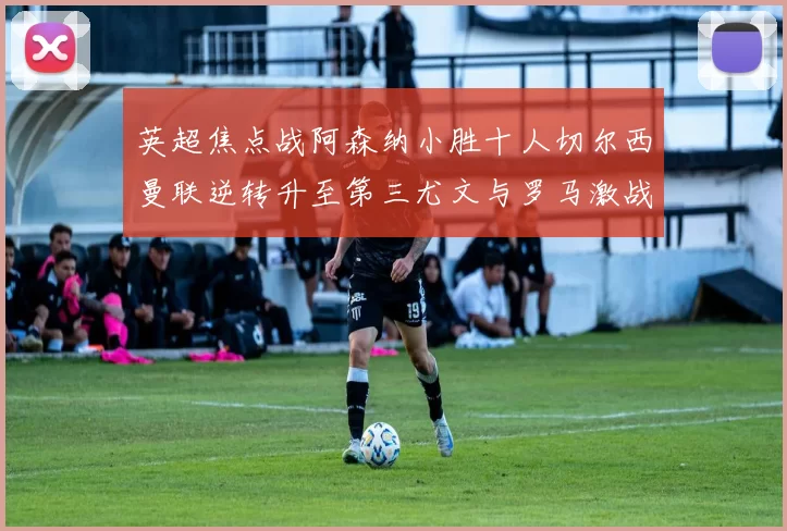 英超焦点战阿森纳小胜十人切尔西曼联逆转升至第三尤文与罗马激战平局